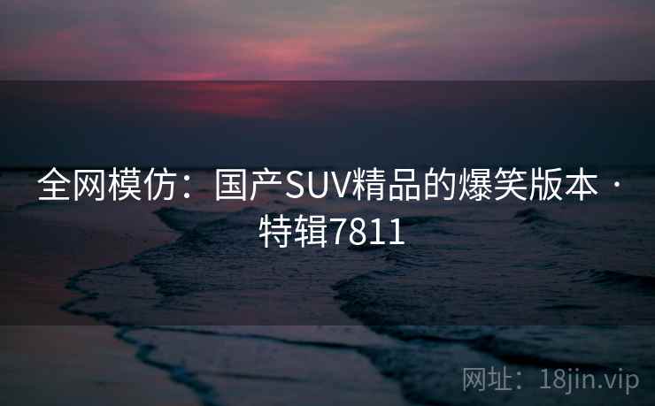全网模仿:国产SUV精品的爆笑版本 · 特辑7811 全网模仿:国产SUV精品的爆笑版本 · 特辑7811