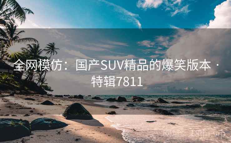 全网模仿:国产SUV精品的爆笑版本 · 特辑7811 全网模仿:国产SUV精品的爆笑版本 · 特辑7811