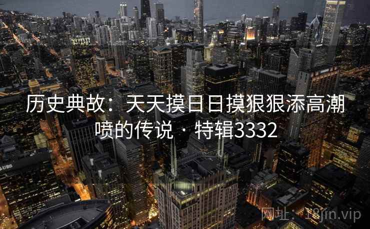 历史典故：天天摸日日摸狠狠添高潮喷的传说 · 特辑3332