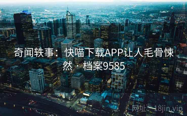 奇闻轶事:快喵下载APP让人毛骨悚然 · 档案9585 奇闻轶事:快喵下载APP让人毛骨悚然 · 档案9585
