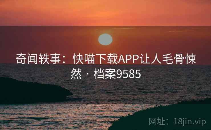 奇闻轶事:快喵下载APP让人毛骨悚然 · 档案9585 奇闻轶事:快喵下载APP让人毛骨悚然 · 档案9585