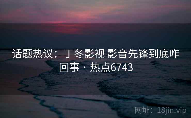 话题热议：丁冬影视 影音先锋到底咋回事 · 热点6743