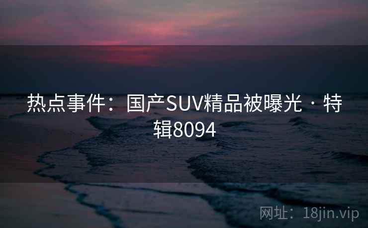 热点事件:国产SUV精品被曝光 · 特辑8094 热点事件:国产SUV精品被曝光 · 特辑8094