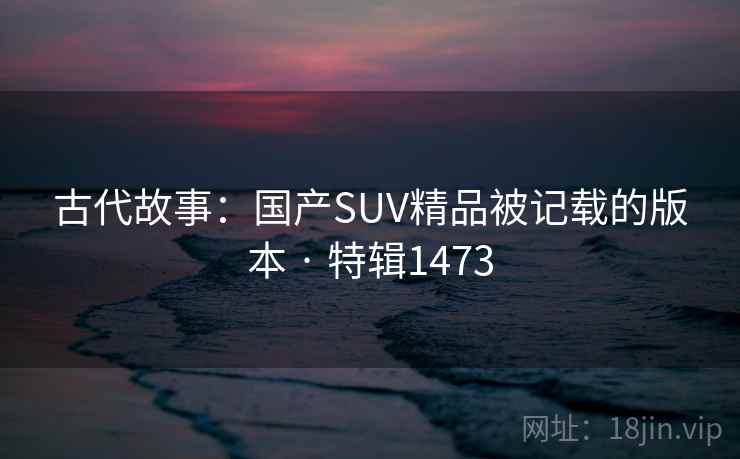 古代故事：国产SUV精品被记载的版本 · 特辑1473
