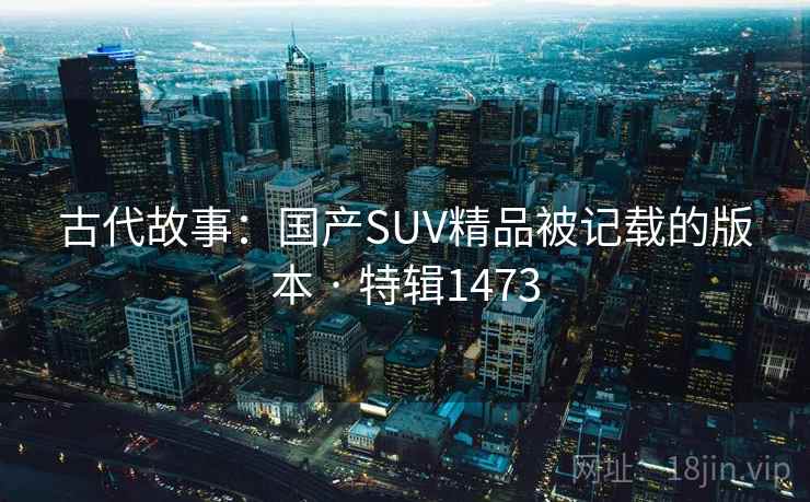古代故事:国产SUV精品被记载的版本 · 特辑1473 古代故事:国产SUV精品被记载的版本 · 特辑1473