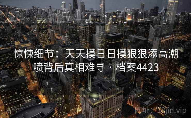 惊悚细节：天天摸日日摸狠狠添高潮喷背后真相难寻 · 档案4423