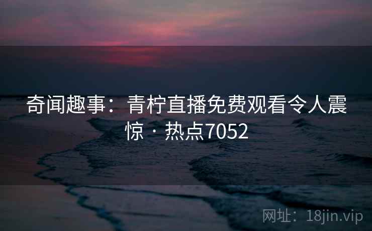 奇闻趣事：青柠直播免费观看令人震惊 · 热点7052