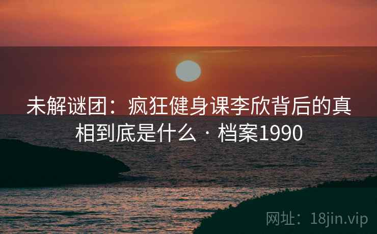 未解谜团:疯狂健身课李欣背后的真相到底是什么 · 档案1990 未解谜团:疯狂健身课李欣背后的真相到底是什么 · 档案1990