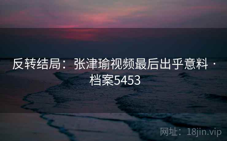 反转结局:张津瑜视频最后出乎意料 · 档案5453 反转结局:张津瑜视频最后出乎意料 · 档案5453