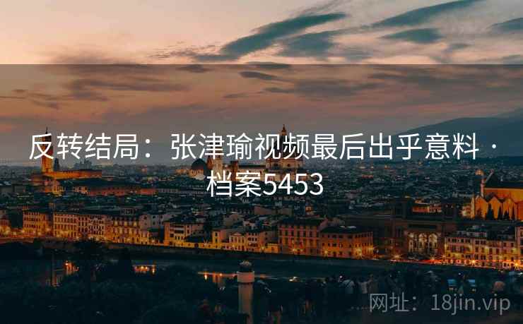 反转结局：张津瑜视频最后出乎意料 · 档案5453