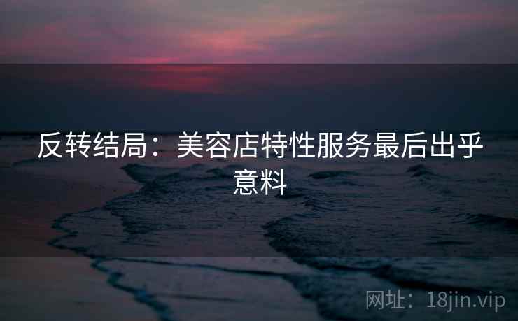 反转结局：美容店特性服务最后出乎意料