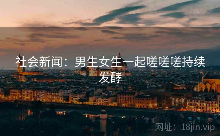 社会新闻:男生女生一起嗟嗟嗟持续发酵 社会新闻:男生女生一起嗟嗟嗟持续发酵