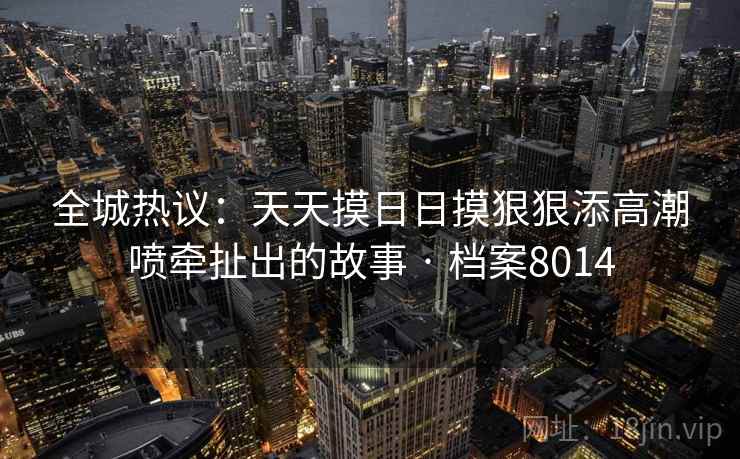全城热议:天天摸日日摸狠狠添高潮喷牵扯出的故事 · 档案8014 全城热议:天天摸日日摸狠狠添高潮喷牵扯出的故事 · 档案8014