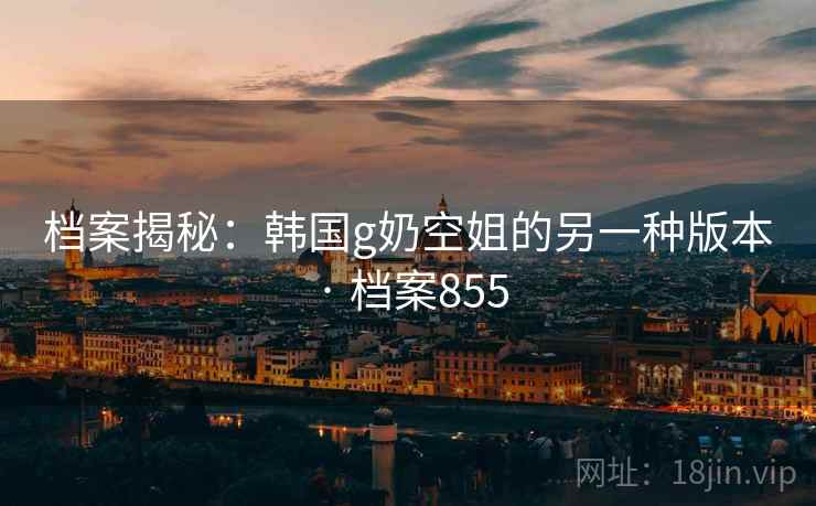 档案揭秘:韩国g奶空姐的另一种版本 · 档案855 档案揭秘:韩国g奶空姐的另一种版本 · 档案855