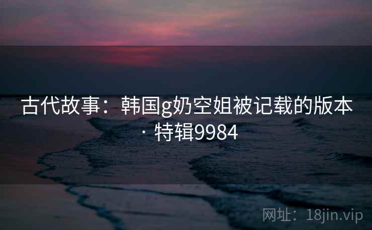古代故事：韩国g奶空姐被记载的版本 · 特辑9984